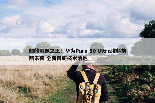 麒麟影像之王！华为Pura 80 Ultra堆料前所未有 全新自研技术落地