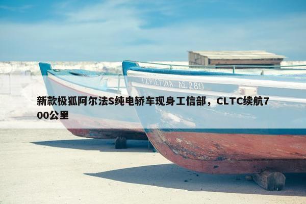 新款极狐阿尔法S纯电轿车现身工信部，CLTC续航700公里