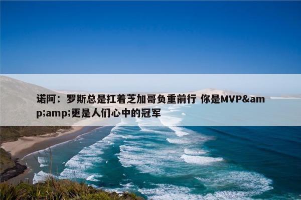 诺阿：罗斯总是扛着芝加哥负重前行 你是MVP&amp;更是人们心中的冠军