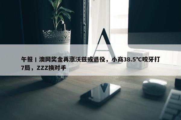 午报丨澳网奖金再涨沃兹或退役，小商38.5℃咬牙打7局，ZZZ换对手