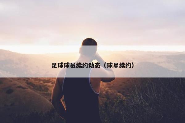 足球球员续约动态（球星续约）