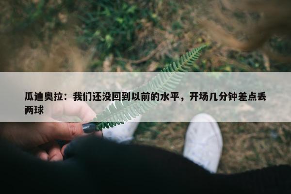 瓜迪奥拉：我们还没回到以前的水平，开场几分钟差点丢两球