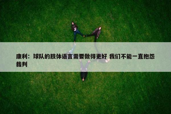 康利：球队的肢体语言需要做得更好 我们不能一直抱怨裁判