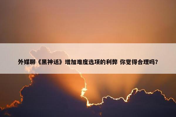 外媒聊《黑神话》增加难度选项的利弊 你觉得合理吗？