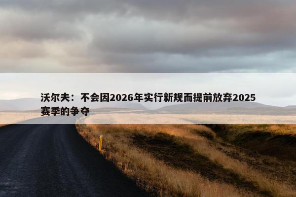 沃尔夫：不会因2026年实行新规而提前放弃2025赛季的争夺