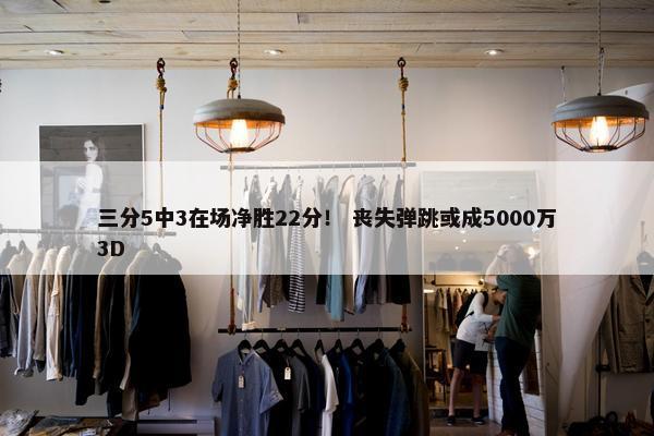 三分5中3在场净胜22分！ 丧失弹跳或成5000万3D