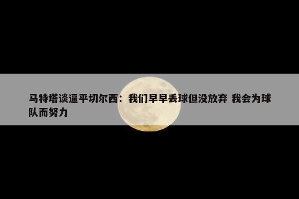 马特塔谈逼平切尔西：我们早早丢球但没放弃 我会为球队而努力