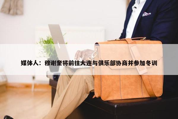 媒体人：穆谢奎将前往大连与俱乐部协商并参加冬训