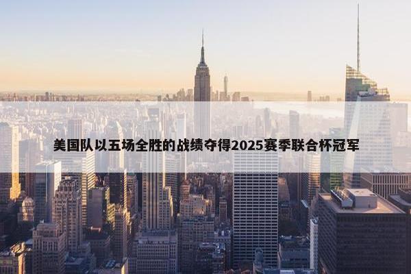 美国队以五场全胜的战绩夺得2025赛季联合杯冠军