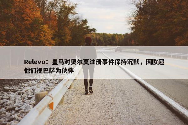 Relevo：皇马对奥尔莫注册事件保持沉默，因欧超他们视巴萨为伙伴