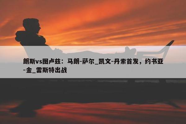 朗斯vs图卢兹：马朗-萨尔_凯文-丹索首发，约书亚-金_雷斯特出战