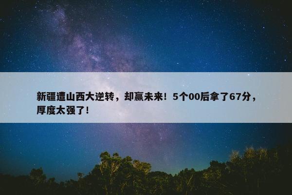 新疆遭山西大逆转，却赢未来！5个00后拿了67分，厚度太强了！