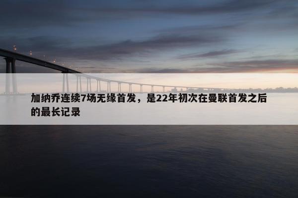 加纳乔连续7场无缘首发，是22年初次在曼联首发之后的最长记录