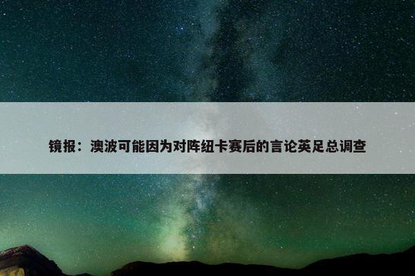 镜报：澳波可能因为对阵纽卡赛后的言论英足总调查