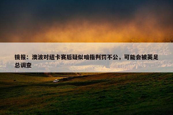 镜报：澳波对纽卡赛后疑似暗指判罚不公，可能会被英足总调查