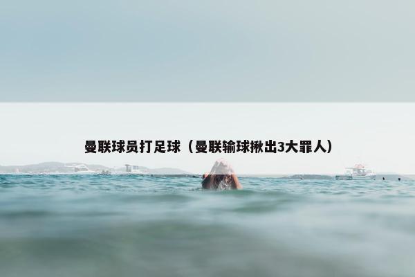 曼联球员打足球（曼联输球揪出3大罪人）