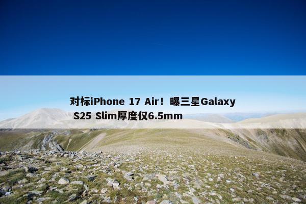 对标iPhone 17 Air！曝三星Galaxy S25 Slim厚度仅6.5mm