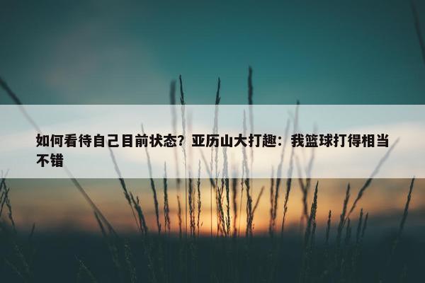 如何看待自己目前状态？亚历山大打趣：我篮球打得相当不错