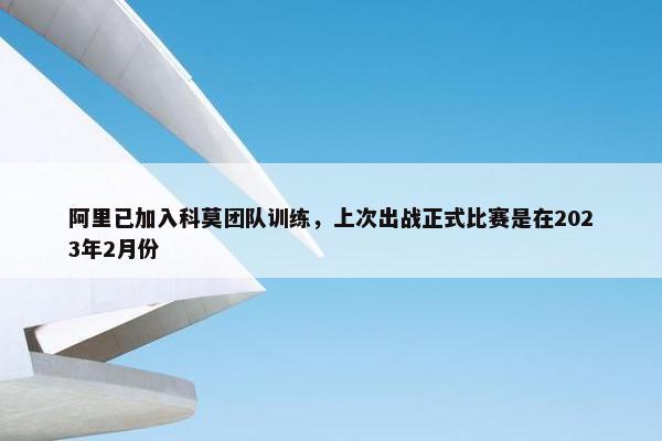 阿里已加入科莫团队训练，上次出战正式比赛是在2023年2月份